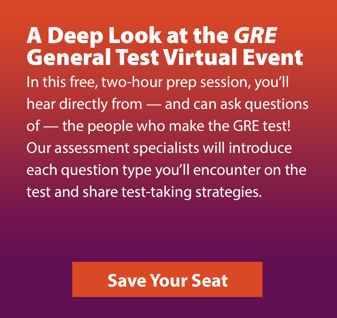A Deep Look at the GRE General Test Virtual Event. In this free, two-hour prep session, you’ll hear directly from – and can ask questions of – the people who make the GRE test! Our assessment specialists will introduce each question type you’ll encounter on the test and share test-taking strategies. Save your seat.