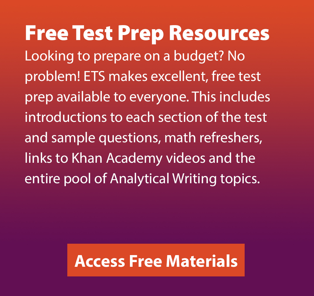 Free Test Prep Resources. Looking to prepare on a budget? No problem! ETS makes excellent, free test prep available to everyone. This includes introductions to each section of the test and sample questions, math refreshers, links to Khan Academy videos and the entire pool of Analytical Writing topics. Access Free Materials.